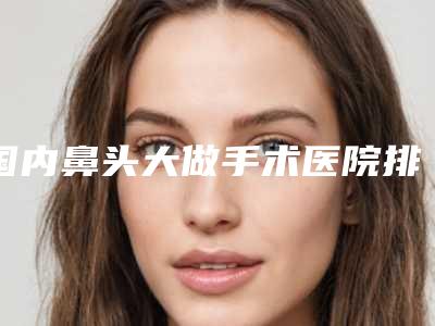 国内鼻头大做手术医院排名:鼻头大做手术医院前50名实力更新