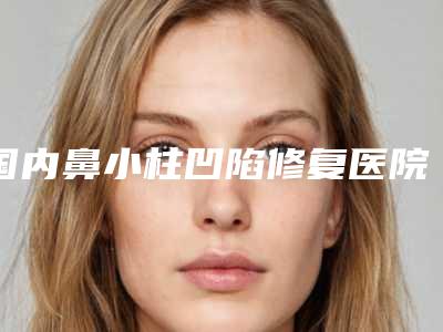 国内鼻小柱凹陷修复医院哪家强:鼻小柱凹陷修复医院前50实力强劲