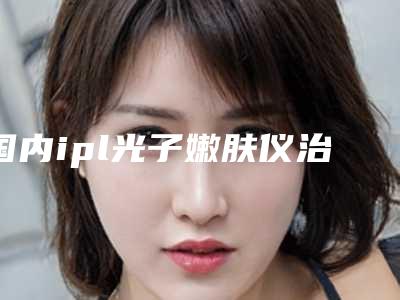 国内ipl光子嫩肤仪治疗医院推荐:ipl光子嫩肤仪治疗医院前50年年上新