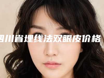 四川省埋线法双眼皮价格表(价目表)一览(2025年5月均价为:4684元)