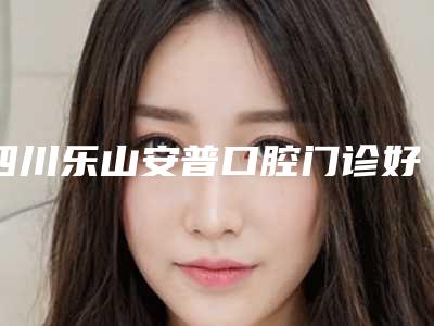 四川乐山安普口腔门诊好吗-价格表(费用)详细公布