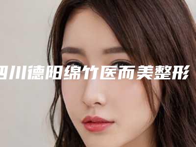 四川德阳绵竹医而美整形医院如何-推荐吴川东医生,李欣蒂医生,刘蓬医生