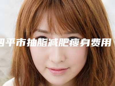 四平市抽脂减肥瘦身费用表明细2025线上查询(抽脂减肥瘦身均价为:23004元)