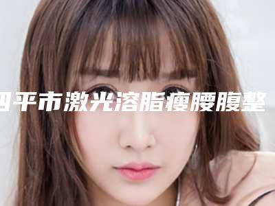 四平市激光溶脂瘦腰腹整形2025(价格表)热门项目巨献-均价激光溶脂瘦腰腹整形22411元