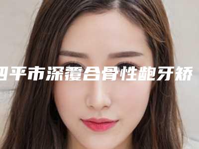 四平市深覆合骨性龅牙矫正医院排名榜实力靠谱医院信息分享必看(四平市晨星口腔(伊通满族)技术优势_综合实力先知道)