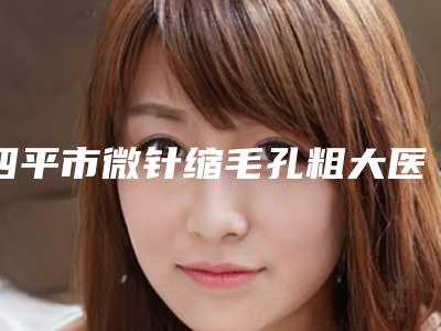 四平市微针缩毛孔粗大医院在榜名单前十强名单收藏(梨树县瑞鑫医疗美容诊所专科医生且收费不贵)