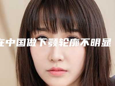 在中国做下颚轮廓不明显微整最好的医生：下颚轮廓不明显微整医生前50名专个推荐