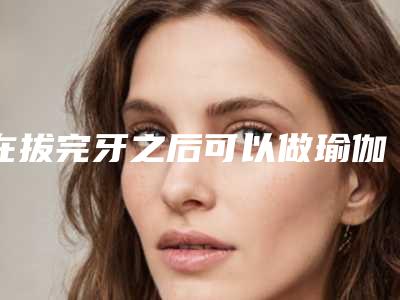 在拔完牙之后可以做瑜伽吗拔完牙可以吃西瓜吗