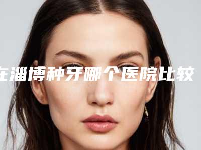 在淄博种牙哪个医院比较好,在淄博种牙，哪个医院比较好？