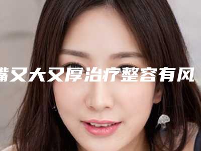 嘴又大又厚治疗整容有风险吗「嘴又大又厚治疗手术怎么样 整形有风险吗」