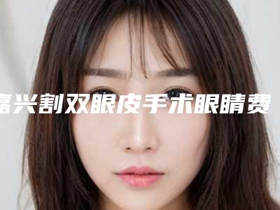嘉兴割双眼皮手术眼睛费用会受什么影响呢