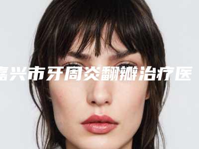 嘉兴市牙周炎翻瓣治疗医院上榜清单TOP10强名单角逐(嘉兴市牙周炎翻瓣治疗口腔医院干货总结)