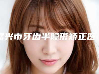 嘉兴市牙齿半隐形矫正医院排行_严选七家实力口碑均在线正规医院(嘉兴市牙齿半隐形矫正口腔医院连续几年上榜)