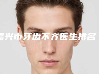 嘉兴市牙齿不齐医生排名前六全攻略系列-嘉兴市牙齿不齐口腔医生