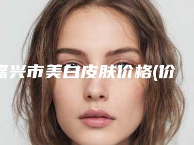 嘉兴市美白皮肤价格(价目)全新版大公开-近8个月均价为11026元