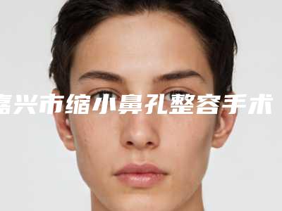 嘉兴市缩小鼻孔整容手术哪个医院好(嘉兴兮颜棠医疗美容各自技术特点解析)