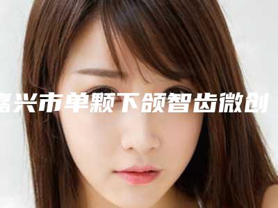 嘉兴市单颗下颌智齿微创拔除医院排行榜综合评定（嘉兴市单颗下颌智齿微创拔除口腔医院是权威医生）