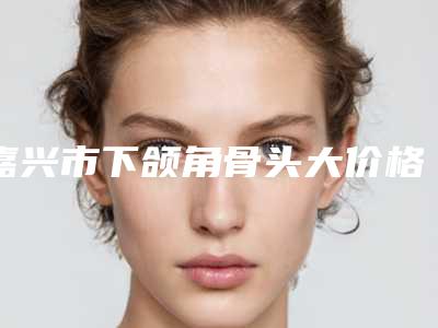嘉兴市下颌角骨头大价格收费表全新表一览(下颌角骨头大均价为:42241元)
