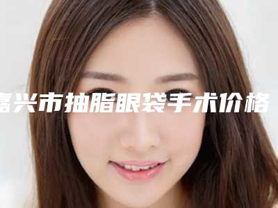 嘉兴市抽脂眼袋手术价格(费用)清单热门项目曝光-均价抽脂眼袋手术13097元