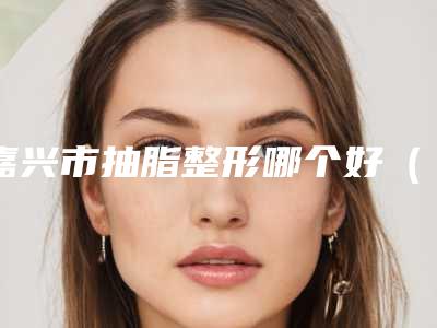 嘉兴市抽脂整形哪个好(嘉兴市抽脂整形整形医院)