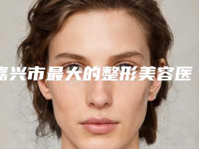 嘉兴市最大的整形美容医院是哪家(嘉兴市第二医院整形美容科口碑技术在线)