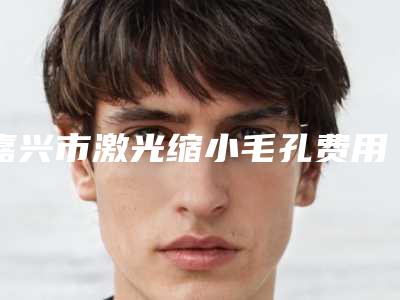 嘉兴市激光缩小毛孔费用表明细崭新一览爆出-近8个月均价为1419元
