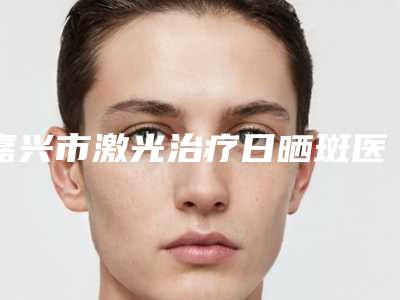 嘉兴市激光治疗日晒斑医生在榜名单蝉联榜首-嘉兴市陈自淼整形医生