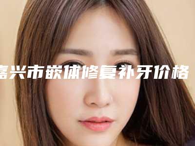 嘉兴市嵌体修复补牙价格表(价目)2025收费一览-嘉兴市嵌体修复补牙价格