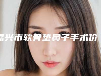 嘉兴市软骨垫鼻子手术价格(价目)火热上线_项目信息2025更新-嘉兴市软骨垫鼻子手术手术要花多少钱算合理