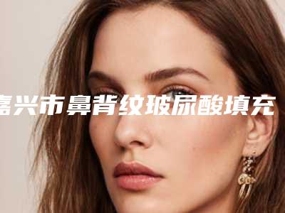 嘉兴市鼻背纹玻尿酸填充医生排行综合实力top10全线测评-嘉兴市鼻背纹玻尿酸填充整形医生