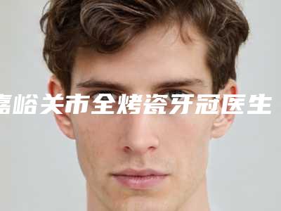 嘉峪关市全烤瓷牙冠医生在榜名单top10强良心推荐-嘉峪关市全烤瓷牙冠口腔医生