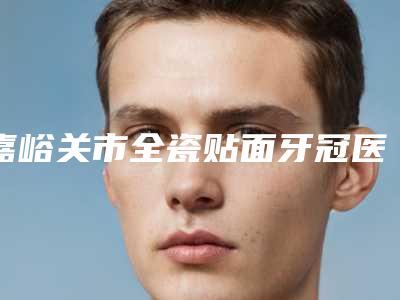 嘉峪关市全瓷贴面牙冠医生排名十强名单整合-嘉峪关市全瓷贴面牙冠口腔医生