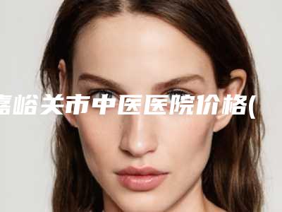 嘉峪关市中医医院价格(收费标准)热门完整出炉附下颚整形案例