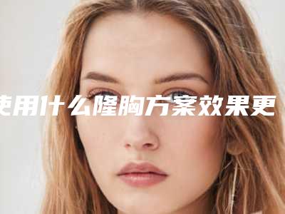 使用什么隆胸方案效果更好