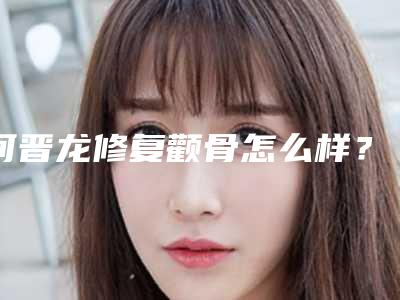 何晋龙修复颧骨怎么样?多少钱?审美好不好?口碑评价+案例