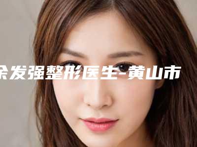 余发强整形医生-黄山市余发强医生面部祛皱术全新阵容随心选