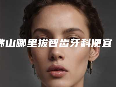佛山哪里拔智齿牙科便宜又好?当地各公立及私立医院汇总!