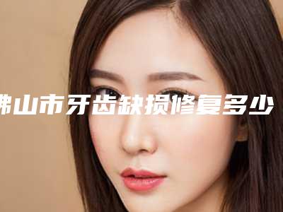 佛山市牙齿缺损修复多少钱-佛山市牙齿缺损修复医院上榜名单前十佳口碑篇揭晓
