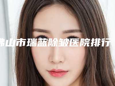 佛山市瑞蓝除皱医院排行榜前十强哪个名气高(佛山美瑟琳医疗美容市立拿下榜一)