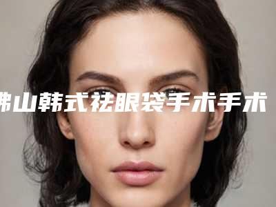 佛山韩式祛眼袋手术手术价格大概需要多少钱