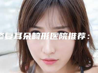 修复耳朵畸形医院推荐:修复耳朵畸形医院前30名近期全新公布