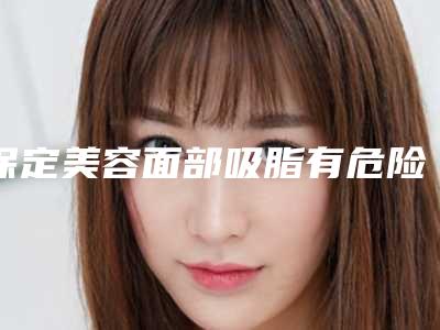 保定美容面部吸脂有危险吗？（保定美容面部吸脂有危险吗女性）
