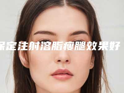 保定注射溶脂瘦腿效果好不好费用多少(瘦腿溶脂针多少钱)