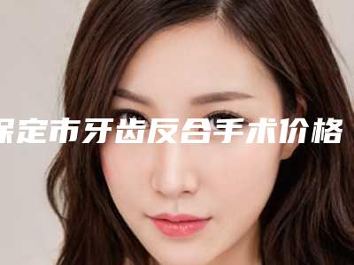 保定市牙齿反合手术价格价位表新发布-保定市牙齿反合手术价格