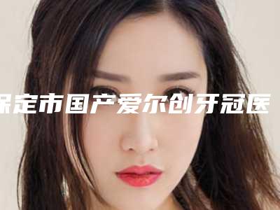 保定市国产爱尔创牙冠医院上榜清单前十名机构点评（保定市国产爱尔创牙冠口腔医院收费合理）