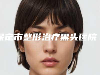 保定市整形治疗黑头医院-保定市北市区完好派医疗美容诊所领衔前三甲
