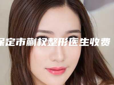 保定市蒯权整形医生收费标准更新啦
