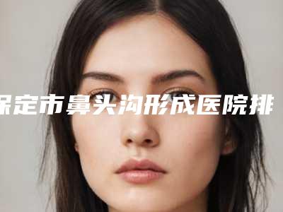 保定市鼻头沟形成医院排行有名的晋中第一人民医(保定市鼻头沟形成整形医院)