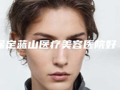 保定蓝山医疗美容医院好不好-推荐杜健龙医生,柳大烈医生,贾璐医生
