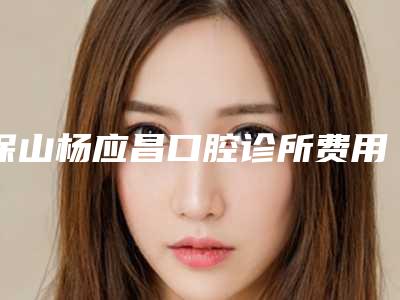 保山杨应昌口腔诊所费用表明细项目崭新爆出附牙根处牙龈发黑案例